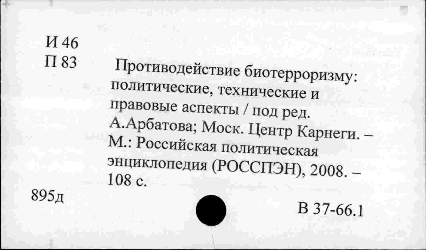 ﻿И 46
П 83 Противодействие биотерроризму: политические, технические и правовые аспекты / под ред. А.Арбатова; Моск. Центр Карнеги. -М.: Российская политическая энциклопедия (РОССПЭН), 2008. -108 с.
895д
В 37-66.1